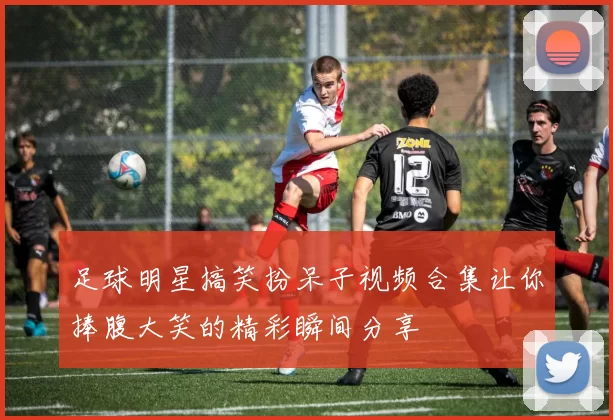 足球明星搞笑扮呆子视频合集让你捧腹大笑的精彩瞬间分享