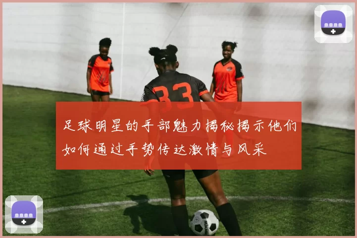 足球明星的手部魅力揭秘揭示他们如何通过手势传达激情与风采