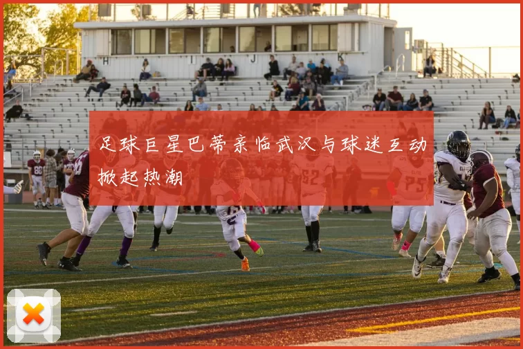 足球巨星巴蒂亲临武汉与球迷互动掀起热潮