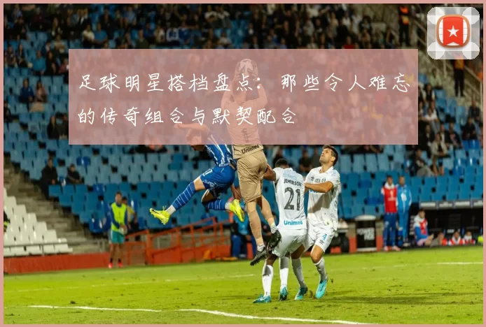 足球明星搭档盘点：那些令人难忘的传奇组合与默契配合