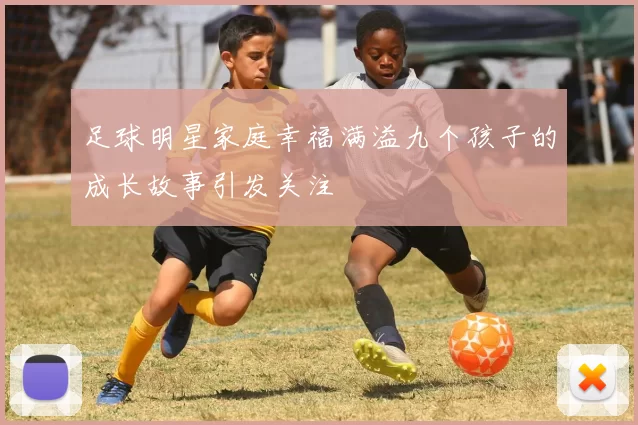 足球明星家庭幸福满溢九个孩子的成长故事引发关注