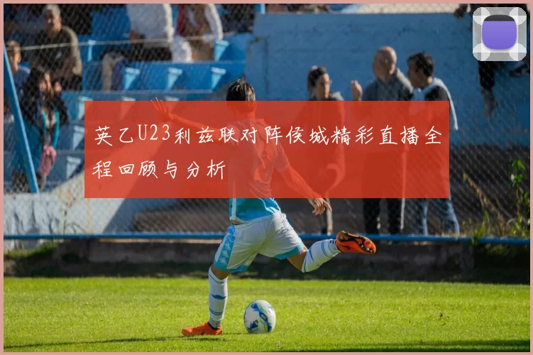 英乙U23利兹联对阵侯城精彩直播全程回顾与分析